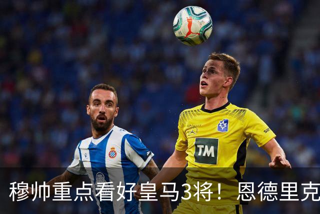 穆帅重点看好皇马3将！恩德里克、卡马文加、贝尔纳多成本赛季轮换关键